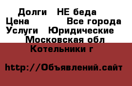 Долги - НЕ беда ! › Цена ­ 1 000 - Все города Услуги » Юридические   . Московская обл.,Котельники г.